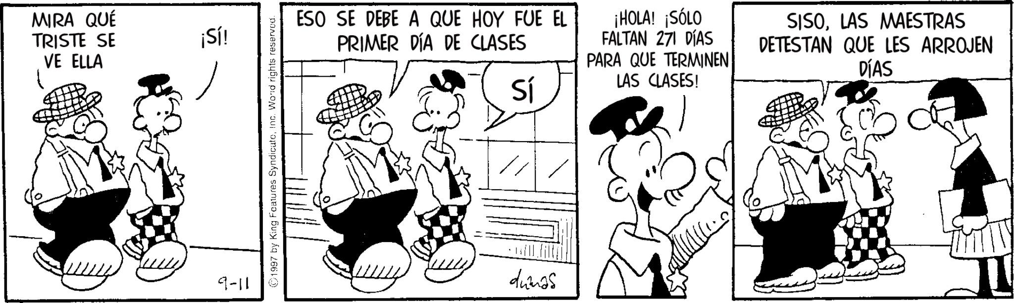 Monochrome OCR: MIRA QUÉ TRISTE SE VE ELLA ¡Sí! 9-11 1997 by King Features SyndicateInc. Wond rights reserved. ESO SE DEBE A QUE HOY FUE EL PRIMER DÍA DE CLASES Sí ¡HOLA! ¡SÓLO FALTAN 271 DÍAS PARA QUE TERMINEN LAS CLASES! SISOLAS MAESTRAS DETESTAN QUE LES ARROJEN DÍAS dumas MIRA QUÉ TRISTE SE VE ELLA ¡ Sí ! 9-11 1997 by King Features SyndicateInc. Wond rights reserved . ESO SE DEBE A QUE HOY FUE EL PRIMER DÍA DE CLASES Sí ¡ HOLA ! ¡ SÓLO FALTAN 271 DÍAS PARA QUE TERMINEN LAS CLASES ! SISOLAS MAESTRAS DETESTAN QUE LES ARROJEN DÍAS dumas