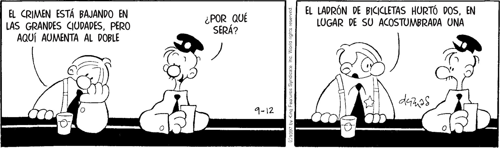 Animated cartoon OCR: EL CRIMEN ESTÁ BAJANDO EN LAS GRANDES CIUDADESPERO AQUÍ AUMENTA AL DOBLE 0 ¿POR QUÉ SERÁ? 9-12 01097 by King Features Syndicate. Inc. World rights reserved. EL LADRÓN DE BICICLETAS HURTÓ DOSEN LUGAR DE SU ACOSTUMBRADA UNA damas EL CRIMEN ESTÁ BAJANDO EN LAS GRANDES CIUDADESPERO AQUÍ AUMENTA AL DOBLE 0 ¿ POR QUÉ SERÁ ? 9-12 01097 by King Features Syndicate . Inc. World rights reserved . EL LADRÓN DE BICICLETAS HURTÓ DOSEN LUGAR DE SU ACOSTUMBRADA UNA damas