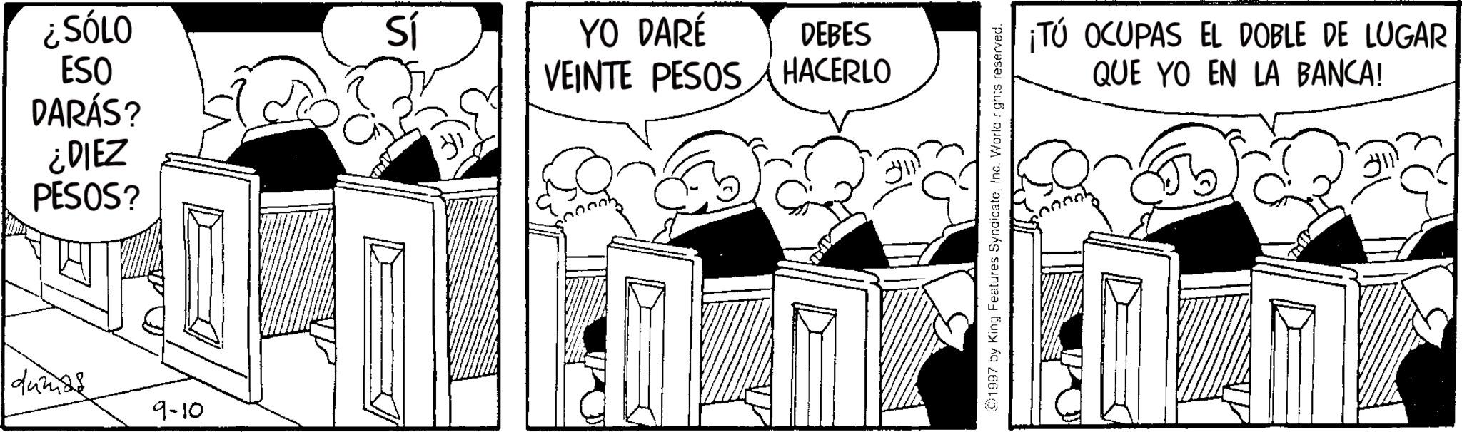 Publication OCR: ¿SÓLO Sí YO DARÉ DEBES ESO VEINTE PESOS HACERLO DARÁS? ¿DIEZ PESOS? dumas 9-10 ©1997 by King Features SyndicateInc. World rights reserved. ¡TÚ OCUPAS EL DOBLE DE LUGAR QUE YO EN LA BANCA! ¿ SÓLO Sí YO DARÉ DEBES ESO VEINTE PESOS HACERLO DARÁS ? ¿ DIEZ PESOS ? dumas 9-10 © 1997 by King Features SyndicateInc. World rights reserved . ¡ TÚ OCUPAS EL DOBLE DE LUGAR QUE YO EN LA BANCA !