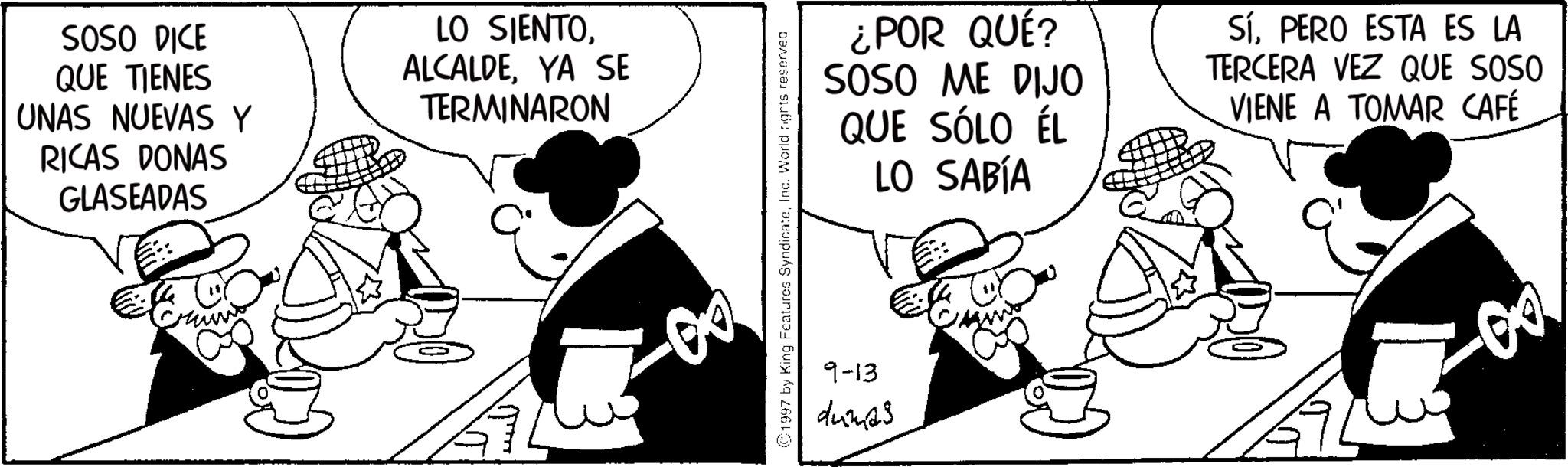 Comics OCR: SOSO DICE QUE TIENES UNAS NUEVAS Y RICAS DONAS GLASEADAS LO SIENTOYA SE TERMINARON ???? 1997 by King Features SyndicateInc. World ngrts reserved ¿POR QUÉ? SOSO ME DIJO QUE SÓLO ÉL LO SABÍA SíPERO ESTA ES LA TERCERA VEZ QUE SOSO VIENE A TOMAR CAFÉ 9-13 dumas SOSO DICE QUE TIENES UNAS NUEVAS Y RICAS DONAS GLASEADAS LO SIENTOYA SE TERMINARON ???? 1997 by King Features SyndicateInc. World ngrts reserved ¿ POR QUÉ ? SOSO ME DIJO QUE SÓLO ÉL LO SABÍA SíPERO ESTA ES LA TERCERA VEZ QUE SOSO VIENE A TOMAR CAFÉ 9-13 dumas