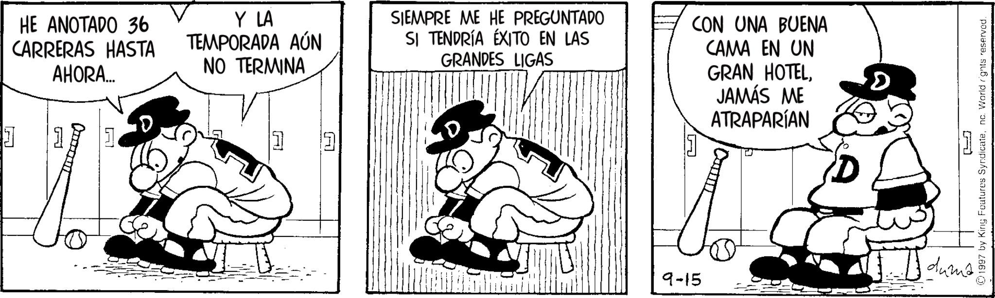 Publication OCR: GRAN HOTELD JAMÁS ME ATRAPARÍAN D HE ANOTADO 36 CARRERAS HASTA AHORA... Y LA TEMPORADA AÚN NO TERMINA SIEMPRE ME HE PREGUNTADO SI TENDRÍA ÉXITO EN LAS GRANDES LIGAS CON UNA BUENA CAMA EN UN A A A [L 9-15 ©1997 by King Features Syndicatenc. World rights reserved. dumé GRAN HOTELD JAMÁS ME ATRAPARÍAN D HE ANOTADO 36 CARRERAS HASTA AHORA ... Y LA TEMPORADA AÚN NO TERMINA SIEMPRE ME HE PREGUNTADO SI TENDRÍA ÉXITO EN LAS GRANDES LIGAS CON UNA BUENA CAMA EN UN A A A [ L 9-15 © 1997 by King Features Syndicatenc . World rights reserved . dumé