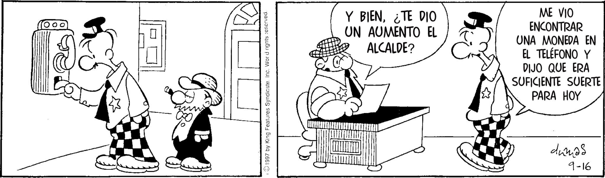 Photo caption OCR: ? 1997 by King Features Syndicate. Inc. Word rights reserved. Y BIEN¿TE DIO UN AUMENTO EL ALCALDE? ME VIO ENCONTRAR UNA MONEDA EN EL TELÉFONO Y DIJO QUE ERA SUFICIENTE SUERTE PARA HOY dumas 9-16 ? 1997 by King Features Syndicate . Inc. Word rights reserved . Y BIEN¿ TE DIO UN AUMENTO EL ALCALDE ? ME VIO ENCONTRAR UNA MONEDA EN EL TELÉFONO Y DIJO QUE ERA SUFICIENTE SUERTE PARA HOY dumas 9-16