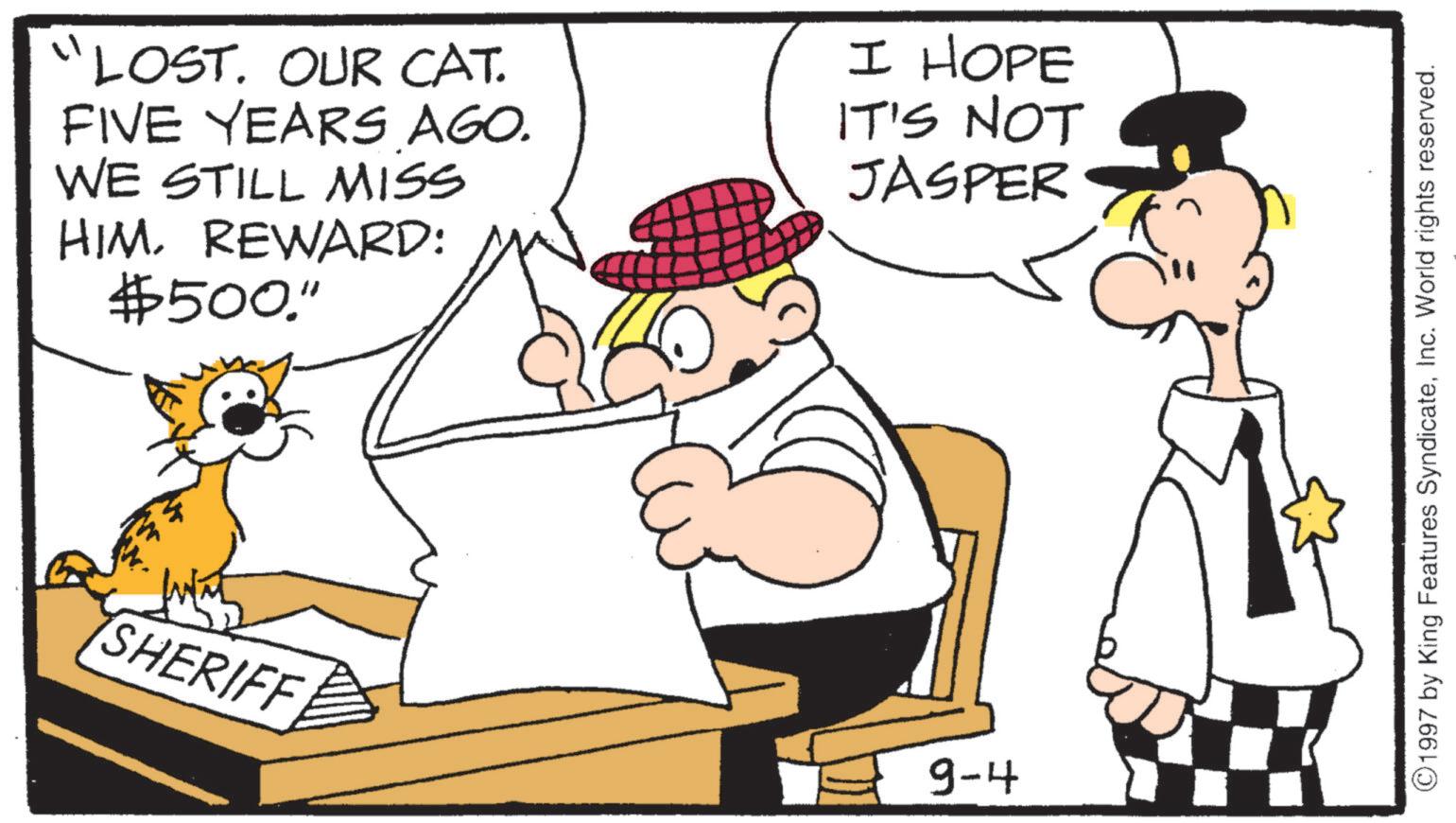 Comics OCR: "LOST. OUR CAT. FIVE YEARS AGO. WE STILL MISS HIMREWARD: $500." I HOPE IT'S NOT JASPER C SHERIFF 9-4 ©1997 by King Features SyndicateInc. World rights reserved. " LOST . OUR CAT . FIVE YEARS AGO . WE STILL MISS HIMREWARD : $ 500 . " I HOPE IT'S NOT JASPER C SHERIFF 9-4 © 1997 by King Features SyndicateInc. World rights reserved .