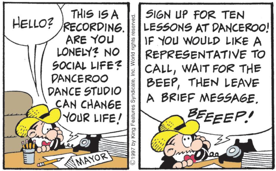 Comic book OCR: THIS IS A HELLO? RECORDING. ARE YOU LONELY? NO SOCIAL LIFE? DANCEROO DANCE STUDIO CAN CHANGE YOUR LIFE! MAYOR 1997 by King Features SyndicateInc. World rights reserved. SIGN UP FOR TEN LESSONS AT DANCEROO! IF YOU WOULD LIKE A REPRESENTATIVE TO CALLWAIT FOR THE BEEPTHEN LEAVE A BRIEF MESSAGEBEEEEP! mm THIS IS A HELLO ? RECORDING . ARE YOU LONELY ? NO SOCIAL LIFE ? DANCEROO DANCE STUDIO CAN CHANGE YOUR LIFE ! MAYOR 1997 by King Features SyndicateInc. World rights reserved . SIGN UP FOR TEN LESSONS AT DANCEROO ! IF YOU WOULD LIKE A REPRESENTATIVE TO CALLWAIT FOR THE BEEPTHEN LEAVE A BRIEF MESSAGEBEEEEP ! mm