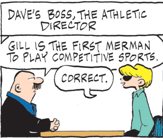 Fictional character OCR: DAVE'S BOSSTHE ATHLETIC DIRECTOR GILL IS THE FIRST MERMAN TO PLAY COMPETITIVE SPORTS. CORRECT. DAVE'S BOSSTHE ATHLETIC DIRECTOR GILL IS THE FIRST MERMAN TO PLAY COMPETITIVE SPORTS . CORRECT .
