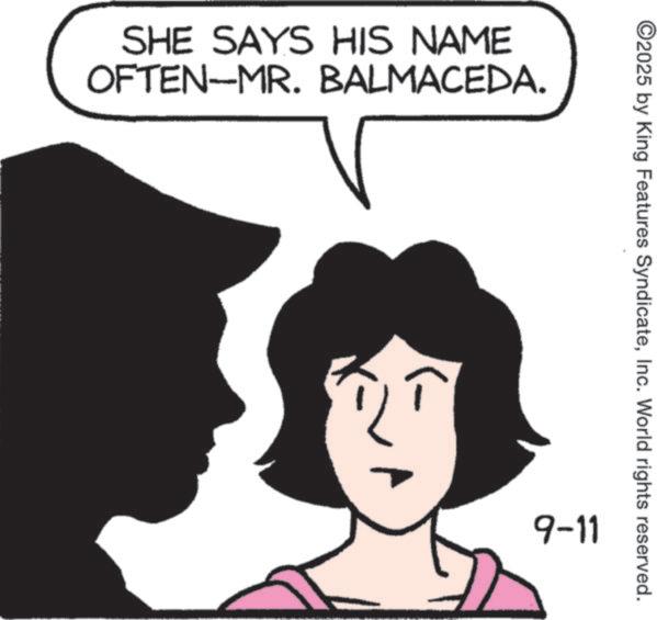 Fiction OCR: SHE SAYS HIS NAME OFTEN-MR. BALMACEDA. ©2025 by King Features SyndicateInc. World rights reserved. 9-11 SHE SAYS HIS NAME OFTEN - MR . BALMACEDA . © 2025 by King Features SyndicateInc. World rights reserved . 9-11