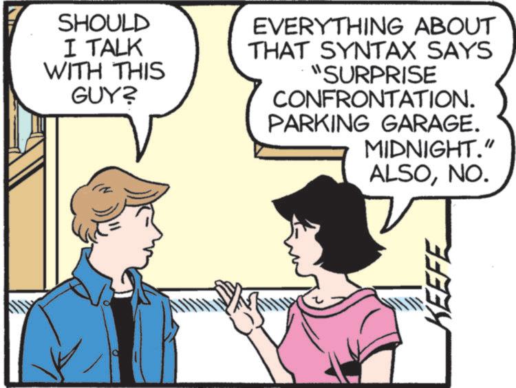 Animated cartoon OCR: SHOULD I TALK WITH THIS GUY? EVERYTHING ABOUT THAT SYNTAX SAYS "SURPRISE CONFRONTATION. PARKING GARAGE. MIDNIGHT." ALSONO. KEEFE SHOULD I TALK WITH THIS GUY ? EVERYTHING ABOUT THAT SYNTAX SAYS " SURPRISE CONFRONTATION . PARKING GARAGE . MIDNIGHT . " ALSONO . KEEFE