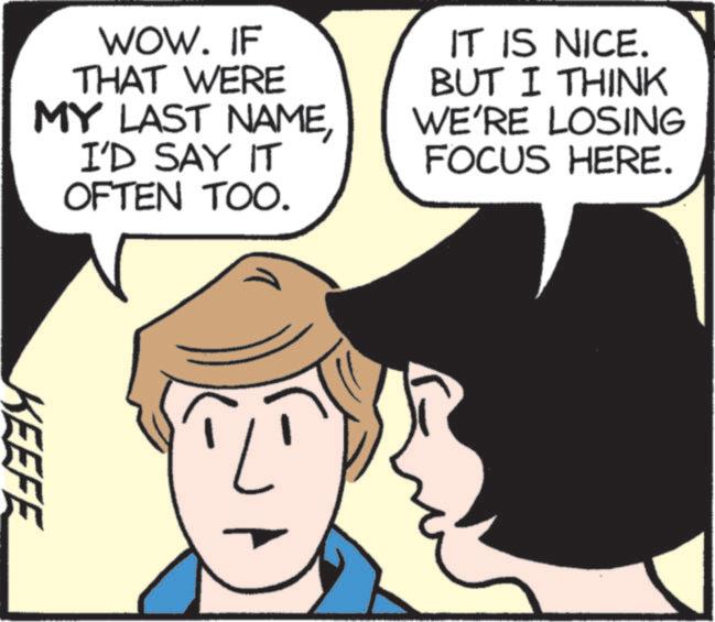 Comics OCR: WOW. IF THAT WERE MY LAST NAMEI'D SAY IT OFTEN TOO. IT IS NICE. BUT I THINK WE'RE LOSING FOCUS HERE. KEEFE WOW . IF THAT WERE MY LAST NAMEI'D SAY IT OFTEN TOO . IT IS NICE . BUT I THINK WE'RE LOSING FOCUS HERE . KEEFE
