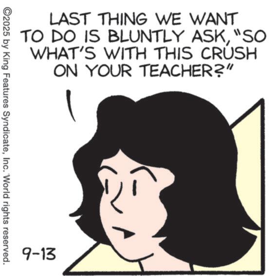 Animation OCR: LAST THING WE WANT TO DO IS BLUNTLY ASK"SO WHAT'S WITH THIS CRUSH ON YOUR TEACHER?" ©2025 by King Features SyndicateInc. 'World rights reserved. 9-13 LAST THING WE WANT TO DO IS BLUNTLY ASK" SO WHAT'S WITH THIS CRUSH ON YOUR TEACHER ? " © 2025 by King Features SyndicateInc. ' World rights reserved . 9-13