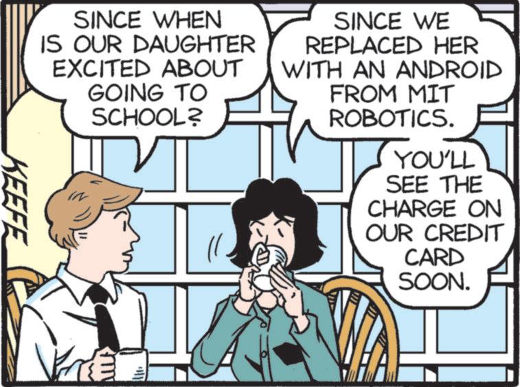 Publication OCR: SINCE WHEN IS OUR DAUGHTER EXCITED ABOUT GOING TO SCHOOL? SINCE WE REPLACED HER WITH AN ANDROID FROM MIT ROBOTICS. YOU'LL SEE THE CHARGE ON OUR CREDIT CARD SOON. KEEFE SINCE WHEN IS OUR DAUGHTER EXCITED ABOUT GOING TO SCHOOL ? SINCE WE REPLACED HER WITH AN ANDROID FROM MIT ROBOTICS . YOU'LL SEE THE CHARGE ON OUR CREDIT CARD SOON . KEEFE