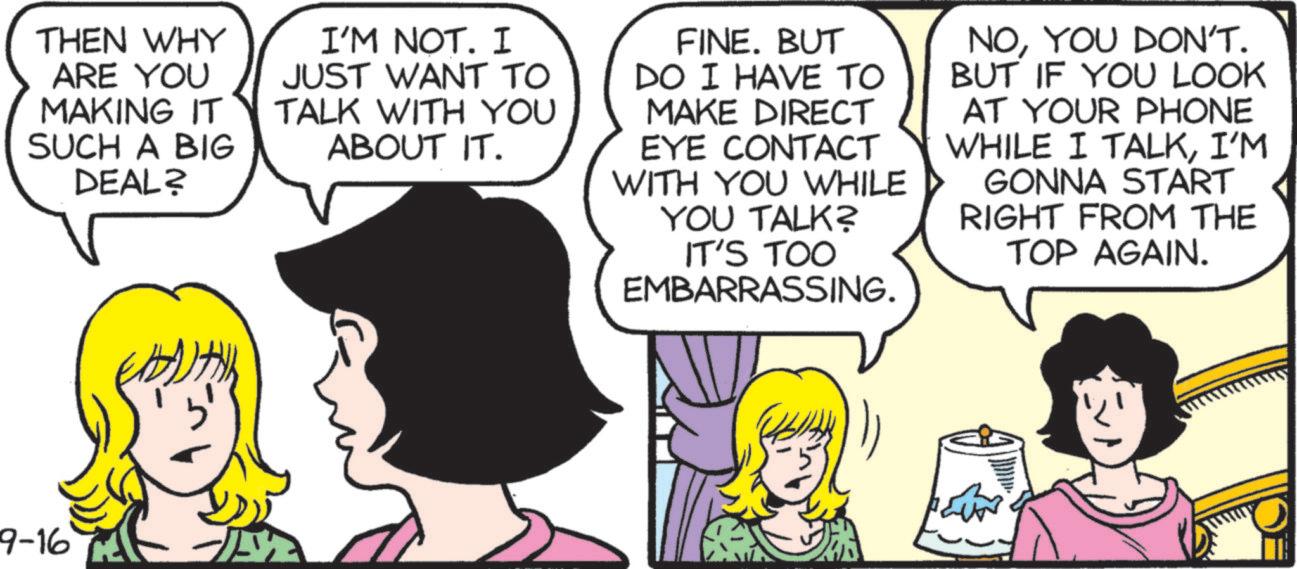 Fictional character OCR: THEN WHY ARE YOU MAKING IT SUCH A BIG DEAL? I'M NOT. I JUST WANT TO TALK WITH YOU ABOUT IT. FINE. BUT DO I HAVE TO MAKE DIRECT EYE CONTACT WITH YOU WHILE YOU TALK? IT'S TOO EMBARRASSING. NOYOU DON'T. BUT IF YOU LOOK AT YOUR PHONE WHILE I TALKI'M GONNA START RIGHT FROM THE TOP AGAIN. 9-16 THEN WHY ARE YOU MAKING IT SUCH A BIG DEAL ? I'M NOT . I JUST WANT TO TALK WITH YOU ABOUT IT . FINE . BUT DO I HAVE TO MAKE DIRECT EYE CONTACT WITH YOU WHILE YOU TALK ? IT'S TOO EMBARRASSING . NOYOU DON'T . BUT IF YOU LOOK AT YOUR PHONE WHILE I TALKI'M GONNA START RIGHT FROM THE TOP AGAIN . 9-16