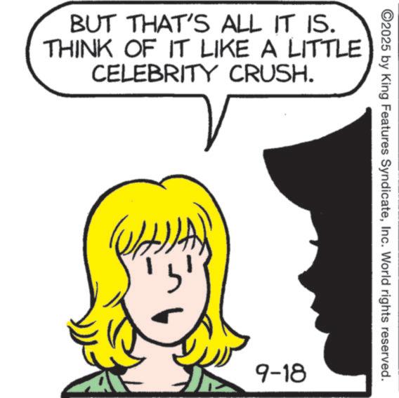 Fiction OCR: BUT THAT'S ALL IT IS. THINK OF IT LIKE A LITTLE CELEBRITY CRUSH. ©2025 by King Features SyndicateInc. World rights reserved. 9-18 BUT THAT'S ALL IT IS . THINK OF IT LIKE A LITTLE CELEBRITY CRUSH . © 2025 by King Features SyndicateInc. World rights reserved . 9-18