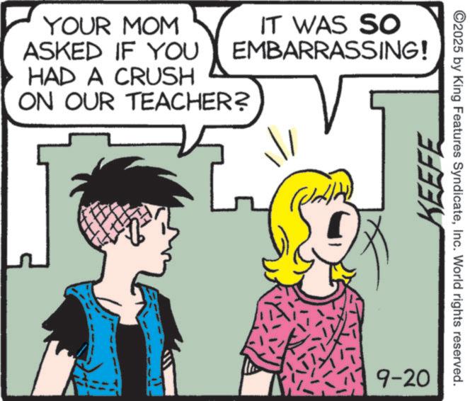 Comics OCR: YOUR MOM ASKED IF YOU HAD A CRUSH IT WAS SO EMBARRASSING! ON OUR TEACHER? KEEFE 9-20 ©2025 by King Features SyndicateInc. World rights reserved. YOUR MOM ASKED IF YOU HAD A CRUSH IT WAS SO EMBARRASSING ! ON OUR TEACHER ? KEEFE 9-20 © 2025 by King Features SyndicateInc. World rights reserved .