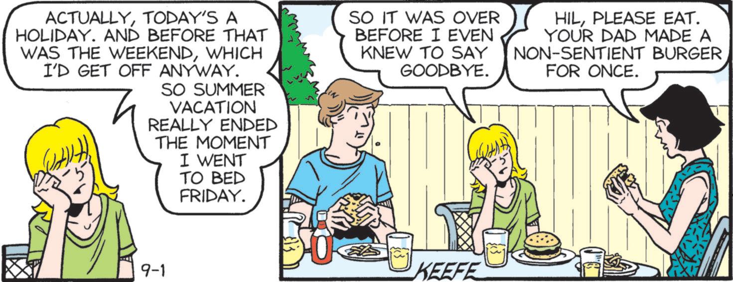Fiction OCR: ACTUALLYTODAY'S A HOLIDAY. AND BEFORE THAT WAS THE WEEKENDWHICH I'D GET OFF ANYWAY. SO SUMMER VACATION REALLY ENDED THE MOMENT I WENT TO BED FRIDAY. SO IT WAS OVER BEFORE I EVEN KNEW TO SAY GOODBYE. HILPLEASE EAT. YOUR DAD MADE A NON-SENTIENT BURGER FOR ONCE. 9-1 KEEFE ACTUALLYTODAY'S A HOLIDAY . AND BEFORE THAT WAS THE WEEKENDWHICH I'D GET OFF ANYWAY . SO SUMMER VACATION REALLY ENDED THE MOMENT I WENT TO BED FRIDAY . SO IT WAS OVER BEFORE I EVEN KNEW TO SAY GOODBYE . HILPLEASE EAT . YOUR DAD MADE A NON - SENTIENT BURGER FOR ONCE . 9-1 KEEFE