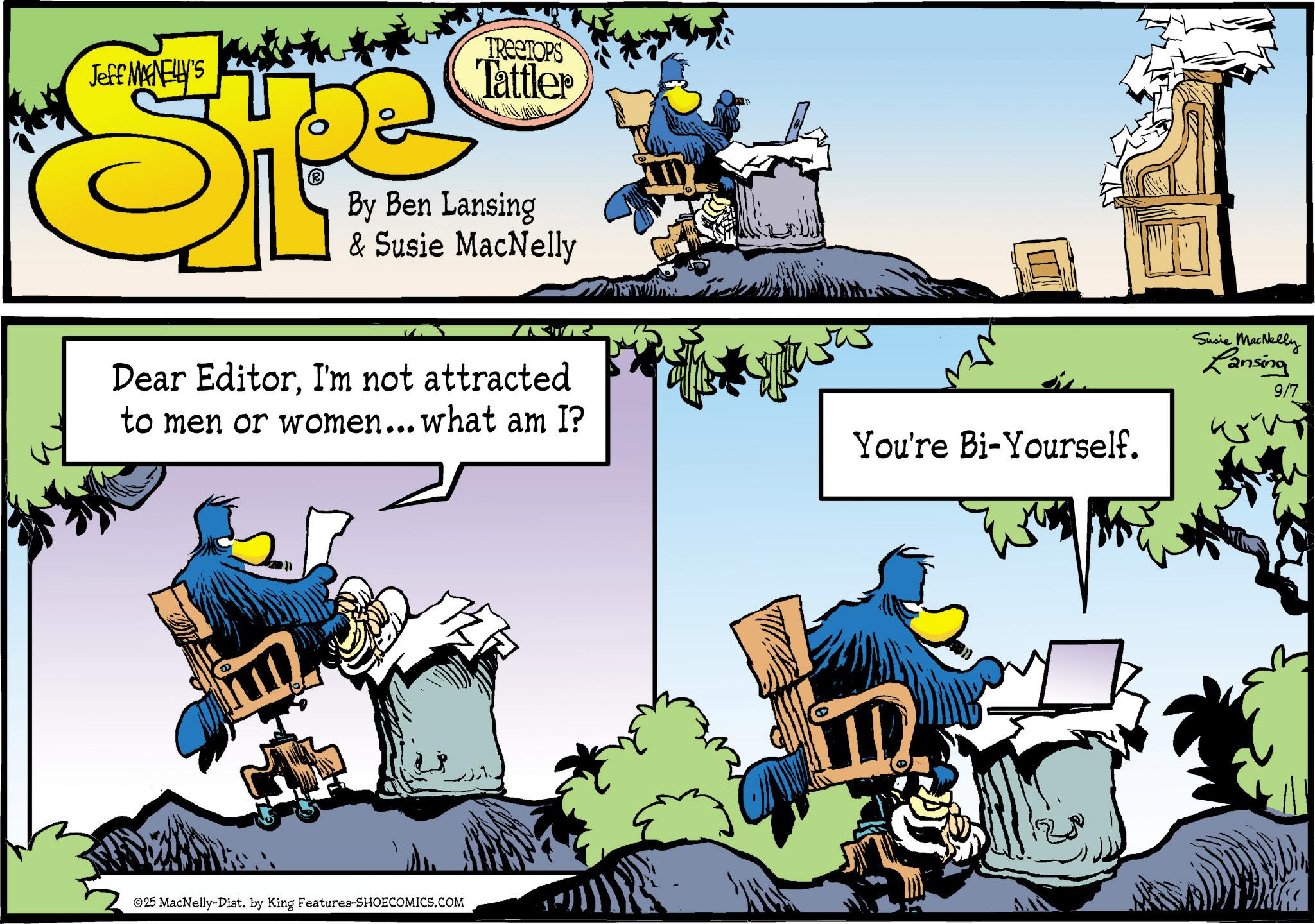 Publication OCR: Jeff MANELLY'S E (? TREETOPS Tattler By Ben Lansing & Susie MacNelly Dear EditorI'm not attracted to men or women... what am I? You're Bi-Yourself. 25 MacNelly-Dist. by King Features-SHOECOMICS.COM Susie MacNelly Lansing 9/7 Jeff MANELLY'S E ( ? TREETOPS Tattler By Ben Lansing & Susie MacNelly Dear EditorI'm not attracted to men or women ... what am I ? You're Bi - Yourself . 25 MacNelly - Dist . by King Features-SHOECOMICS.COM Susie MacNelly Lansing 9/7