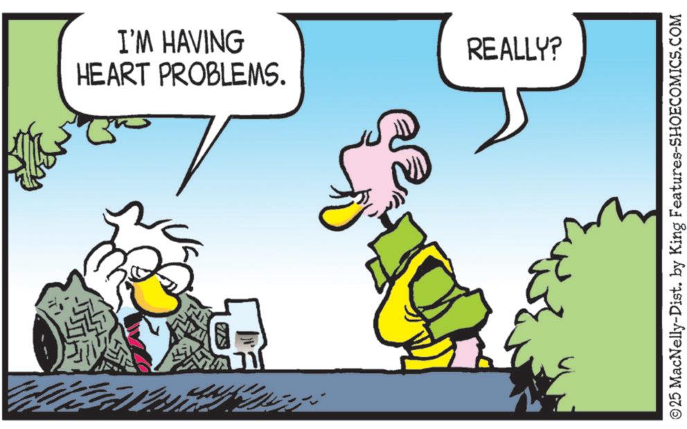 Bird OCR: I'M HAVING HEART PROBLEMS. REALLY? ©25 MacNelly-Dist. by King Features-SHOECOMICS.COM I'M HAVING HEART PROBLEMS . REALLY ? © 25 MacNelly - Dist . by King Features-SHOECOMICS.COM