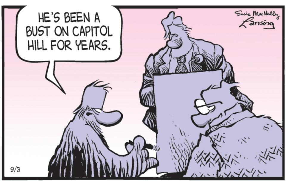 Comics OCR: 9/3 HE'S BEEN A BUST ON CAPITOL HILL FOR YEARS. Susie MacNelly Lansing 9/3 HE'S BEEN A BUST ON CAPITOL HILL FOR YEARS . Susie MacNelly Lansing