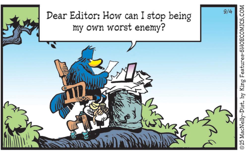Graphics OCR: Dear Editor: How can I stop being my own worst enemy? 9/4 © 25 MacNelly-Dist. by King Features-SHOECOMICS.COM Dear Editor : How can I stop being my own worst enemy ? 9/4 © 25 MacNelly - Dist . by King Features-SHOECOMICS.COM