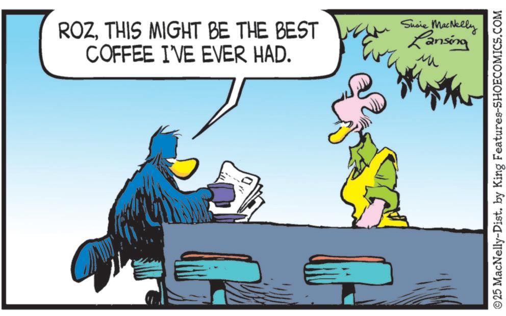 Comics OCR: ROZTHIS MIGHT BE THE BEST COFFEE I'VE EVER HAD. Eve Susie MacNelly Lansing ?? ©25 MacNelly-Dist. by King Features-SHOECOMICS.COM ROZTHIS MIGHT BE THE BEST COFFEE I'VE EVER HAD . Eve Susie MacNelly Lansing ?? © 25 MacNelly - Dist . by King Features-SHOECOMICS.COM