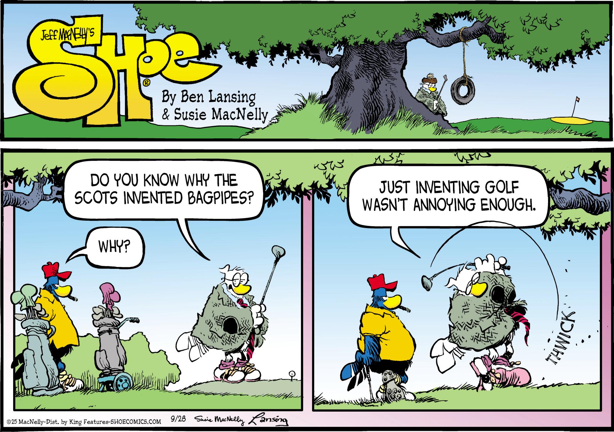 Beak OCR: Jeff MANELLY'S SPE By Ben Lansing & Susie MacNelly DO YOU KNOW WHY THE SCOTS INVENTED BAGPIPES? WHY? ©25 MacNelly-Dist. by King Features-SHOECOMICS.COM 9/28 Susie MacNelly Lansing ww JUST INVENTING GOLF WASN'T ANNOYING ENOUGH. E THWICK Jeff MANELLY'S SPE By Ben Lansing & Susie MacNelly DO YOU KNOW WHY THE SCOTS INVENTED BAGPIPES ? WHY ? © 25 MacNelly - Dist . by King Features-SHOECOMICS.COM 9/28 Susie MacNelly Lansing ww JUST INVENTING GOLF WASN'T ANNOYING ENOUGH . E THWICK