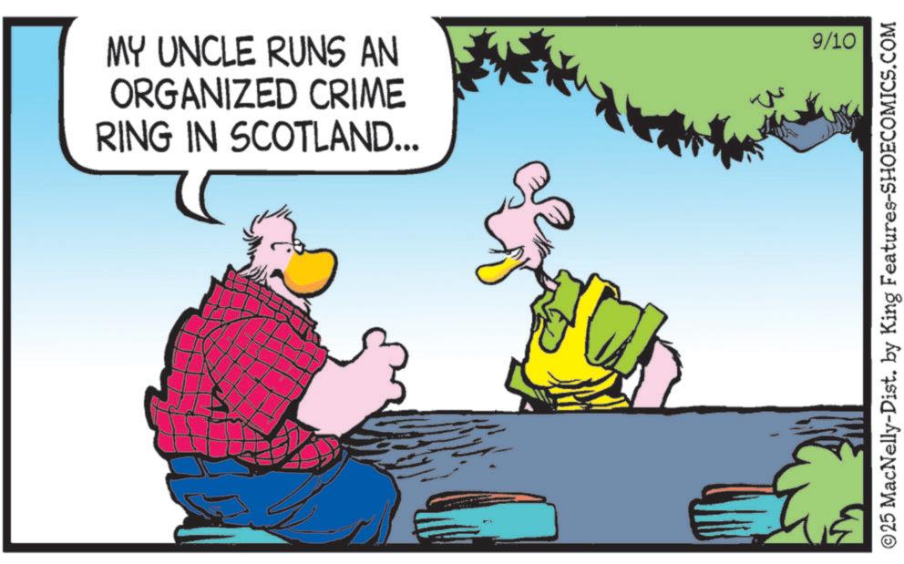 Fictional character OCR: MY UNCLE RUNS AN ORGANIZED CRIME RING IN SCOTLAND... 9/10 © 25 MacNelly-Dist. by King Features-SHOECOMICS.COM MY UNCLE RUNS AN ORGANIZED CRIME RING IN SCOTLAND ... 9/10 © 25 MacNelly - Dist . by King Features-SHOECOMICS.COM