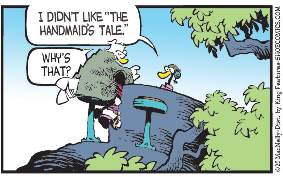Fictional character OCR: I DIDN'T LIKE "THE HANDMAID'S TALE.' WHY'S THAT? ©25 MacNelly-Dist. by King Features-SHOECOMICS.COM Evi I DIDN'T LIKE " THE HANDMAID'S TALE . ' WHY'S THAT ? © 25 MacNelly - Dist . by King Features-SHOECOMICS.COM Evi