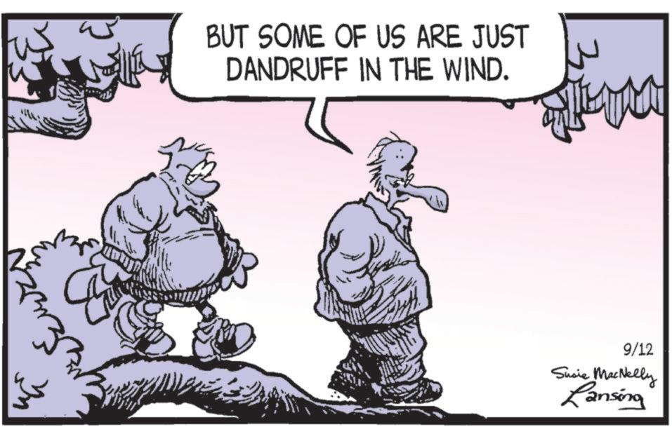 Animated cartoon OCR: ? ? BUT SOME OF US ARE JUST DANDRUFF IN THE WIND. 9/12 Susie MacNelly Ransing ? ? BUT SOME OF US ARE JUST DANDRUFF IN THE WIND . 9/12 Susie MacNelly Ransing