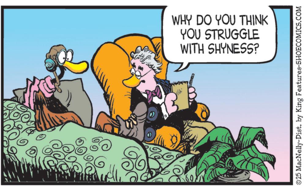 Bird OCR: WHY DO YOU THINK YOU STRUGGLE WITH SHYNESS? ©25 MacNelly-Dist. by King Features-SHOECOMICS.COM WHY DO YOU THINK YOU STRUGGLE WITH SHYNESS ? © 25 MacNelly - Dist . by King Features-SHOECOMICS.COM
