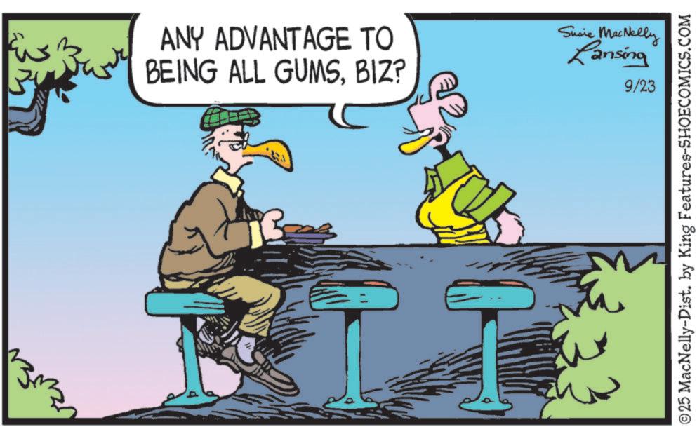 Bird OCR: ???? ANY ADVANTAGE TO BEING ALL GUMSBIZ? Susie MacNelly Lansing 9/23 ©25 MacNelly-Dist. by King Features-SHOECOMICS.COM ???? ANY ADVANTAGE TO BEING ALL GUMSBIZ ? Susie MacNelly Lansing 9/23 © 25 MacNelly - Dist . by King Features-SHOECOMICS.COM