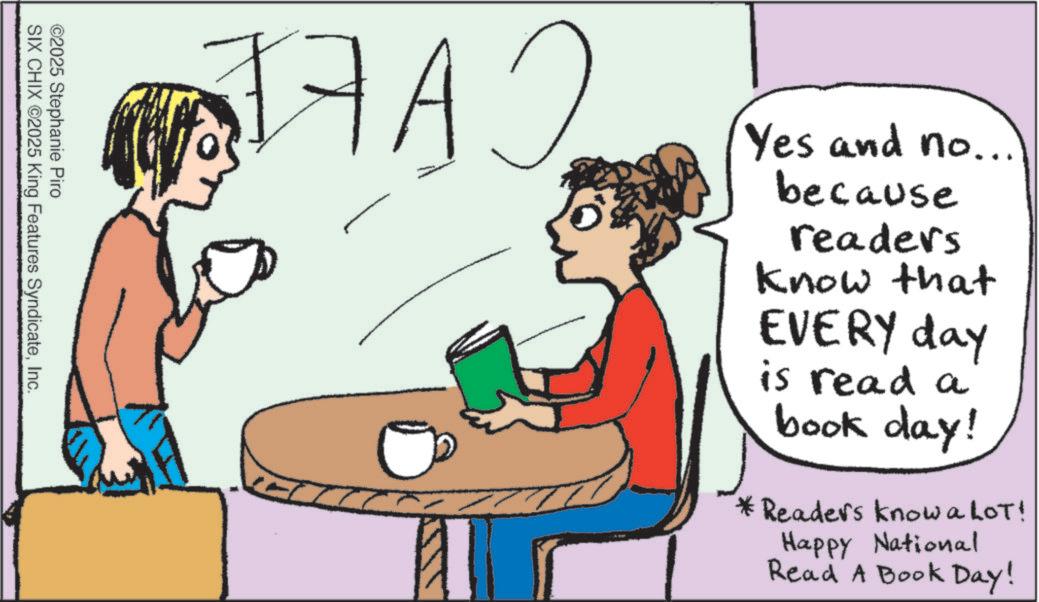 Coffee cup OCR: 2 Yes and no... because readers know that EVERY day is read a book day! *Readers knowalot! Happy National Read A Book Day! J7 A ©2025 Stephanie Piro SIX CHIX 2025 King Features SyndicateInc. 2 Yes and no ... because readers know that EVERY day is read a book day ! * Readers knowalot ! Happy National Read A Book Day ! J7 A © 2025 Stephanie Piro SIX CHIX 2025 King Features Syndicate