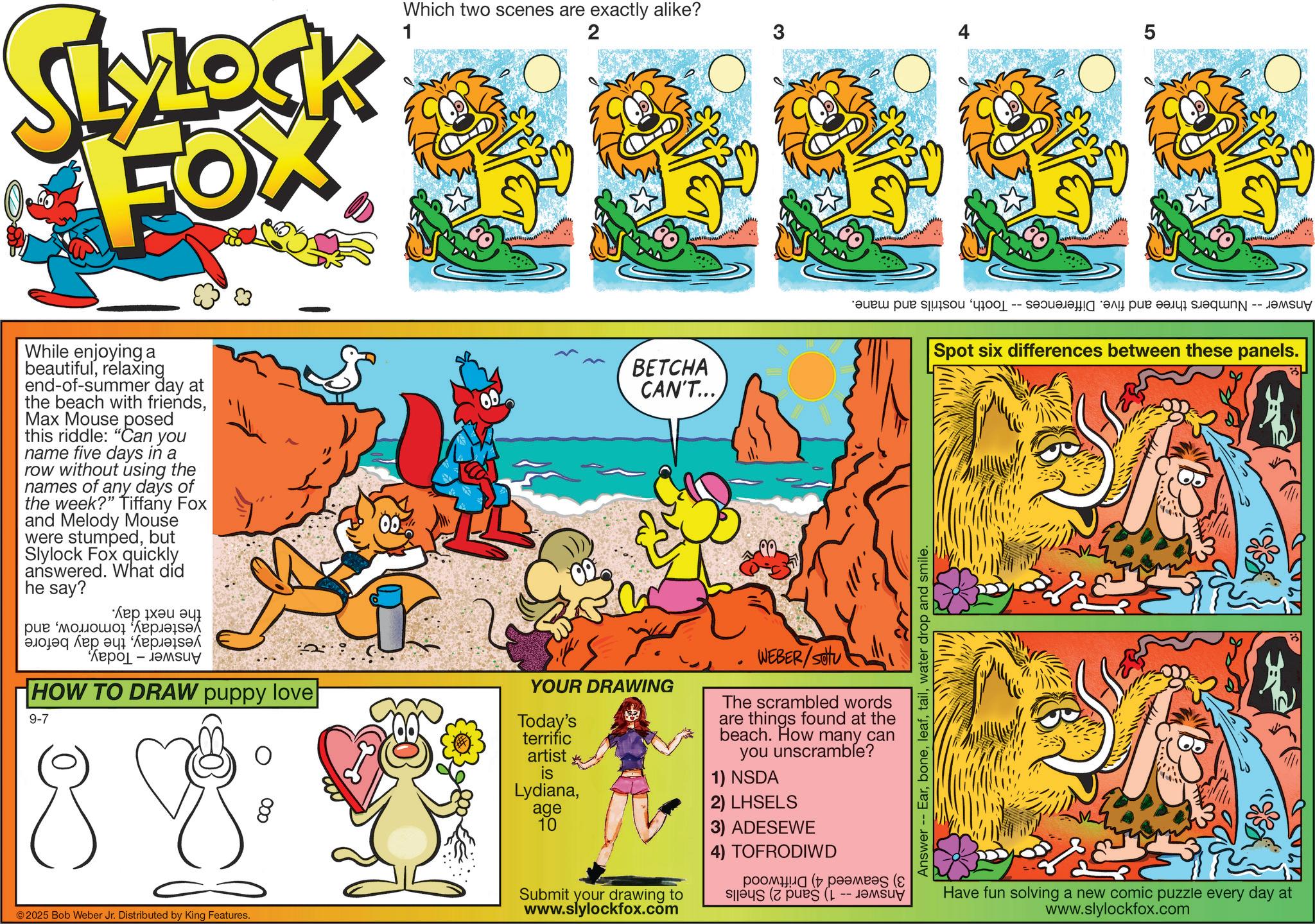 Comic book OCR: Which two scenes are exactly alike? 2 5 SLYLOCK FOX 1 While enjoying a beautifulrelaxing end-of-summer day at the beach with friendsMax Mouse posed this riddle: "Can you name five days in a row without using the names of any days of the week?" Tiffany Fox and Melody Mouse were stumpedbut Slylock Fox quickly answered. What did he say? BETCHA CAN'T.... a per a la ??? ??? ?? ??? "??????? ????? ? ??? ????? - ?????y HOW TO DRAW puppy love YOUR DRAWING 9-7 Today's terrific artist is WEBER/SOU The scrambled words are things found at the beach. How many can you unscramble? 1) NSDA Lydianaage 10 2) LHSELS © 2025 Bob Weber Jr. Distributed by King Features. Answer -- Earwater drop and smile. Spot six differences between these panels. Submit your drawing to www.slylockfox.com 3) ADESEWE 4) TOFRODIWD ?????? ( ?????? (8 --- Have fun solving a new comic puzzle every day at www.slylockfox.com Which two scenes are exactly alike ? 2 5 SLYLOCK FOX 1 While enjoying a beautifulrelaxing end - of - summer day at the beach with friendsMax Mouse posed this riddle : " Can you name five days in a row without using the names of any days of the week ? " Tiffany Fox and Melody Mouse were stumpedbut Slylock Fox quickly answered . What did he say ? BETCHA CAN'T .... a per a la ??? ??? ?? ??? " ??????? ????? ? ??? ????? - ?????y HOW TO DRAW puppy love YOUR DRAWING 9-7 Today's terrific artist is WEBER / SOU The scrambled words are things found at the beach . How many can you unscramble ? 1 ) NSDA Lydianaage 10 2 ) LHSELS © 2025 Bob Weber Jr. Distributed by King Features . Answer -- Earwater drop and smile . Spot six differences between these panels . Submit your drawing to www.slylockfox.com 3 ) ADESEWE 4 ) TOFRODIWD ?????? ( ?????? ( 8 --- Have fun solving a new comic puzzle every day at www.slylockfox.com