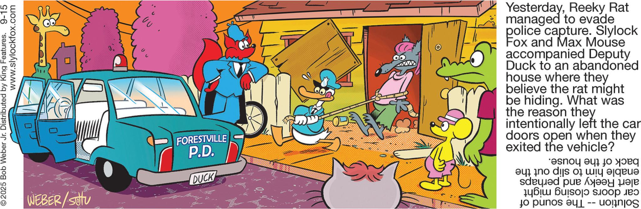 Publication OCR: www.slylockfox.com © 2025 Bob Weber Jr. Distributed by King Features. 9-15 WEBER/Sotu ?? FORESTVILLE P.D. DUCK 1514 YesterdayReeky Rat managed to evade police capture. Slylock Fox and Max Mouse accompanied Deputy Duck to an abandoned house where they believe the rat might be hiding. What was the reason they intentionally left the car doors open when they exited the vehicle? ell no dis ?i ??? =|qeue ??? ???? ???? ???? ????? ??? to per -- www.slylockfox.com © 2025 Bob Weber Jr. Distributed by King Features . 9-15 WEBER / Sotu ?? FORESTVILLE P.D. DUCK 1514 YesterdayReeky Rat managed to evade police capture . Slylock Fox and Max Mouse accompanied Deputy Duck to an abandoned house where they believe the rat might be hiding . What was the reason they intentionally left the car doors open when they exited the vehicle ? ell no dis ? i ??? = | qeue ??? ???? ???? ???? ????? ??? to per --