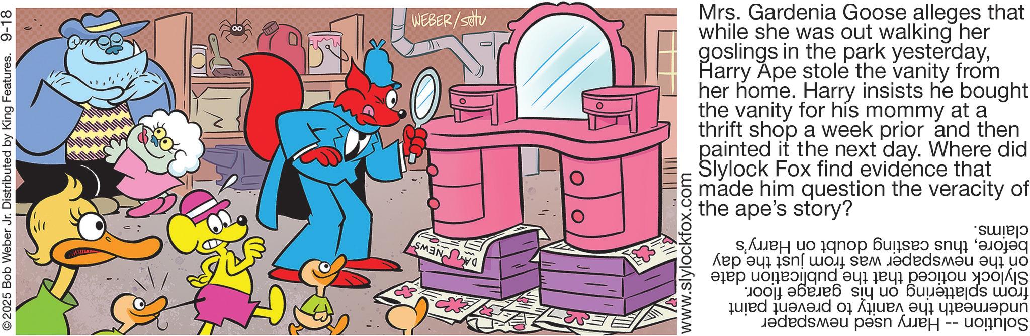 Fictional character OCR: © 2025 Bob Weber Jr. Distributed by King Features. 9-18 WEBER/Stu O DANEWS www.slylockfox.com Mrs. Gardenia Goose alleges that while she was out walking her goslings in the park yesterdayHarry Ape stole the vanity from her home. Harry insists he bought the vanity for his mommy at a thrift shop a week prior and then painted it the next day. Where did Slylock Fox find evidence that made him question the the ape's story? veracity of beforethus casting doubt on Harry's on the newspaper was from just the day Slylock noticed that the publication date from splattering on his garage floor. underneath the vanity to prevent paint Solution -- Harry used newspaper claims. © 2025 Bob Weber Jr. Distributed by King Features . 9-18 WEBER / Stu O DANEWS www.slylockfox.com Mrs. Gardenia Goose alleges that while she was out walking her goslings in the park yesterdayHarry Ape stole the vanity from her home . Harry insists he bought the vanity for his mommy at a thrift shop a week prior and then painted it the next day . Where did Slylock Fox find evidence that made him question the the ape's story ? veracity of beforethus casting doubt on Harry's on the newspaper was from just the day Slylock noticed that the publication date from splattering on his garage floor . underneath the vanity to prevent paint Solution -- Harry used newspaper claims .