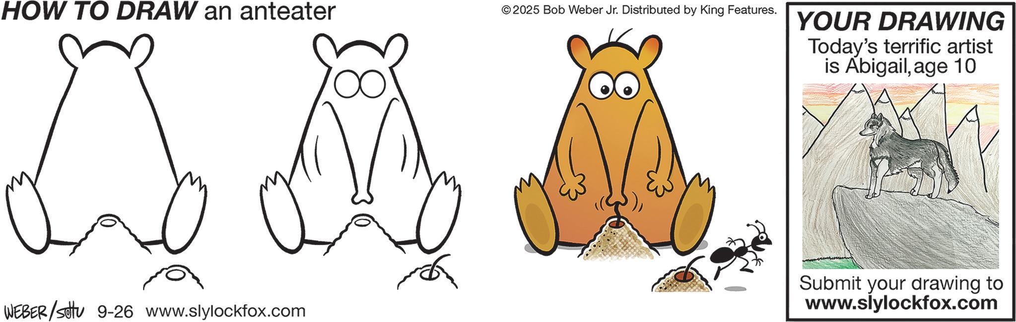 Clip art OCR: HOW TO DRAW an anteater © 2025 Bob Weber Jr. Distributed by King Features. WEBER/Settu 9-26 www.slylockfox.com YOUR DRAWING Today's terrific artist is Abigailage 10 Submit your drawing to www.slylockfox.com HOW TO DRAW an anteater © 2025 Bob Weber Jr. Distributed by King Features . WEBER / Settu 9-26 www.slylockfox.com YOUR DRAWING Today's terrific artist is Abigailage 10 Submit your drawing to www.slylockfox.com