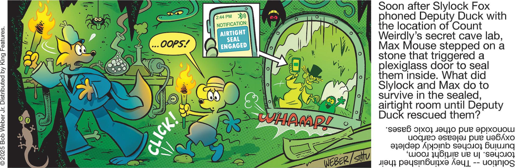 Fiction OCR: © 2025 Bob Weber Jr. Distributed by King Features. ...OOPS! CLICK! 2:44 PM NOTIFICATION: AIRTIGHT SEAL ENGAGED ? WHAMP! 0 WEBER/SOU Soon after Slylock Fox phoned Deputy Duck with the location of Count Weirdly's secret cave labMax Mouse stepped on a stone that triggered a plexiglass door to seal them inside. What did Slylock and Max do to survive in the sealedairtight room until Deputy Duck rescued them? ???? ??? ???? ??? ??????? ??? ??? ????? a na ng ???? ???? ? ? ????????? ??? -- unjos © 2025 Bob Weber Jr. Distributed by King Features . ... OOPS ! CLICK ! 2:44 PM NOTIFICATION : AIRTIGHT SEAL ENGAGED ? WHAMP ! 0 WEBER / SOU Soon after Slylock Fox phoned Deputy Duck with the location of Count Weirdly's secret cave labMax Mouse stepped on a stone that triggered a plexiglass door to seal them inside . What did Slylock and Max do to survive in the sealedairtight room until Deputy Duck rescued them ? ???? ??? ???? ??? ??????? ??? ??? ????? a na ng ???? ???? ? ? ????????? ??? -- unjos