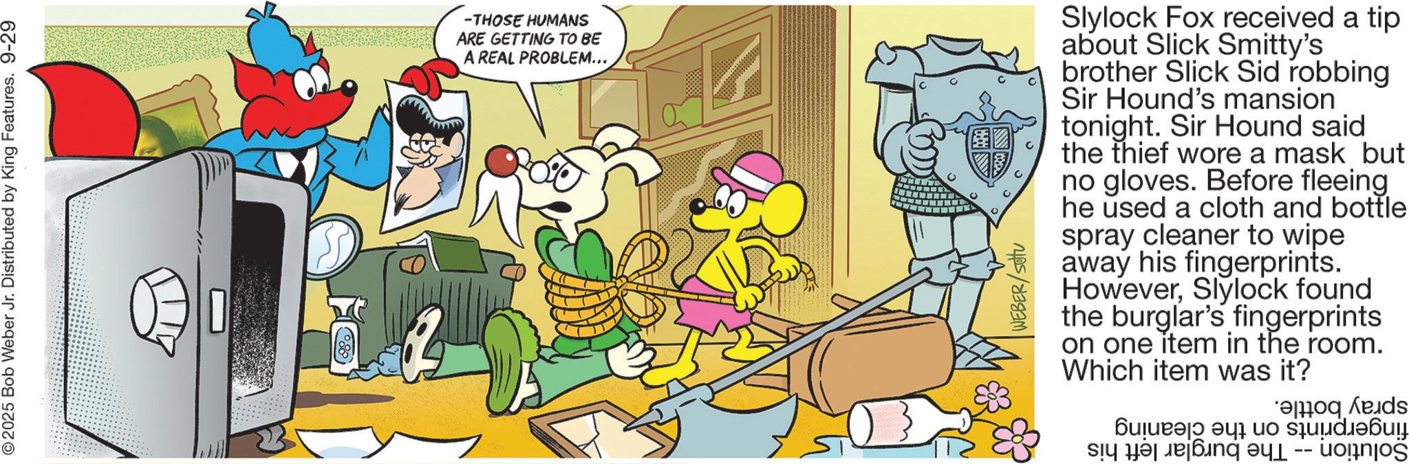 Comic book OCR: © 2025 Bob Weber Jr. Distributed by King Features. 9-29 -THOSE HUMANS ARE GETTING TO BE A REAL PROBLEM... WEBER/SOU Slylock Fox received a tip about Slick Smitty's brother Slick Sid robbing Sir Hound's mansion tonight. Sir Hound said the thief wore a mask but no gloves. Before fleeing he used a cloth and bottle spray cleaner to wipe away his fingerprints. HoweverSlylock found the burglar's fingerprints on one item in the room. Which item was it? ??????? ??? ?o su?d???? Š © 2025 Bob Weber Jr. Distributed by King Features . 9-29 -THOSE HUMANS ARE GETTING TO BE A REAL PROBLEM ... WEBER / SOU Slylock Fox received a tip about Slick Smitty's brother Slick Sid robbing Sir Hound's mansion tonight . Sir Hound said the thief wore a mask but no gloves . Before fleeing he used a cloth and bottle spray cleaner to wipe away his fingerprints . HoweverSlylock found the burglar's fingerprints on one item in the room . Which item was it ? ??????? ??? ?o su?d???? Š