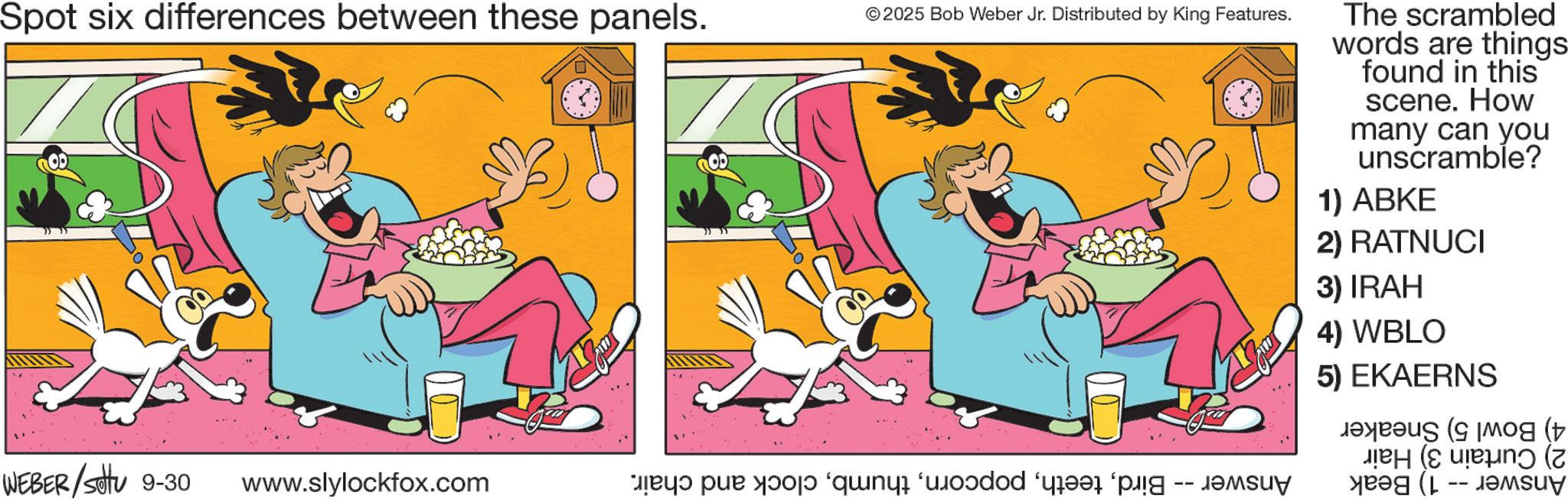 Tail OCR: Spot six differences between these panels. © 2025 Bob Weber Jr. Distributed by King Features. WEBER/Set 9-30 www.slylockfox.com a par p q r s t The scrambled words are things found in this scene. How many can you unscramble? 1) ABKE 2) RATNUCI 3) IRAH 4) WBLO 5) EKAERNS ( ??? (? (? Spot six differences between these panels . © 2025 Bob Weber Jr. Distributed by King Features . WEBER / Set 9-30 www.slylockfox.com a par p q r s t The scrambled words are things found in this scene . How many can you unscramble ? 1 ) ABKE 2 ) RATNUCI 3 ) IRAH 4 ) WBLO 5 ) EKAERNS ( ??? ( ? ( ?