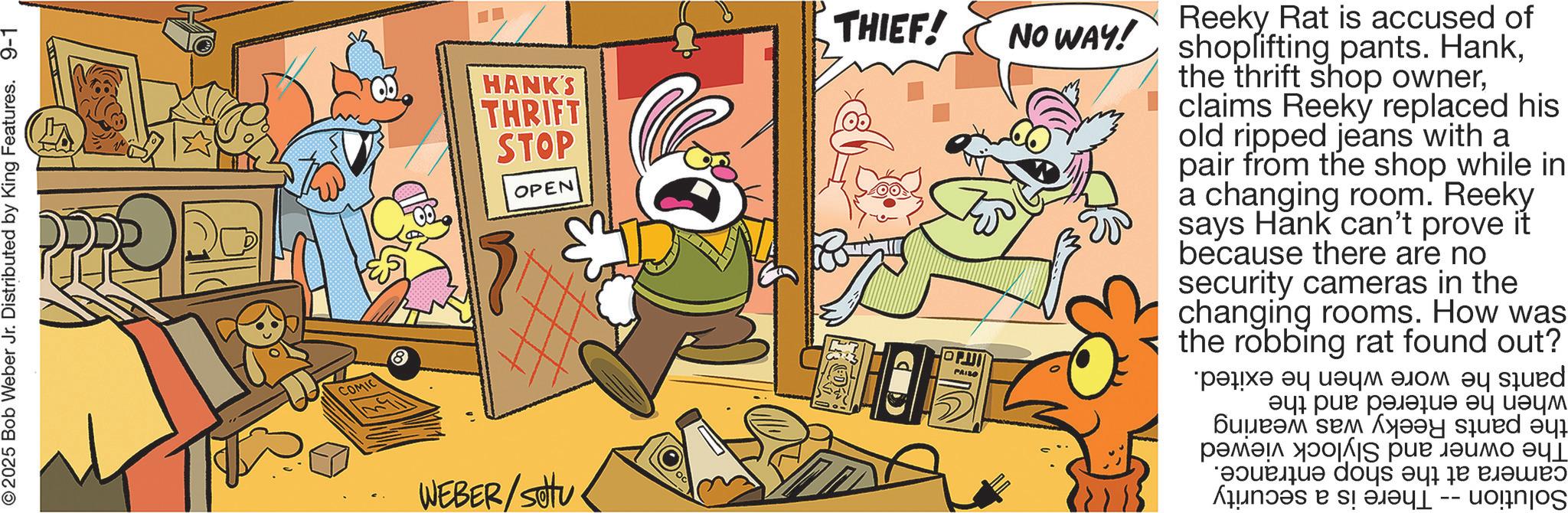 Humour OCR: 2025 Bob Weber Jr. Distributed by King Features. 9-1 COMIC WEBER/SOU HANK'S THRIFT STOP OPEN D THIEF! NO WAY! ????! PAIZO Reeky Rat is accused of shoplifting pants. Hankclaims Reeky replaced his old ripped jeans with a pair from the shop while in a changing room. Reeky says Hank can't prove it because there are no security cameras in the changing rooms. How was the robbing rat found out? ???? ?? ???? ???? ?? sued ???? ??????? ?? ???? ?????? ??? ???? squed ? ????? II ??? ????? ??? e do a b c? ???? -- ??!tnjos 2025 Bob Weber Jr. Distributed by King Features . 9-1 COMIC WEBER / SOU HANK'S THRIFT STOP OPEN D THIEF ! NO WAY ! ???? ! PAIZO Reeky Rat is accused of shoplifting pants . Hankthe thrift shop ownerclaims Reeky replaced his old ripped jeans with a pair from the shop while in a changing room . Reeky says Hank can't prove it because there are no security cameras in the changing rooms . How was the robbing rat found out ? ???? ?? ???? ???? ?? sued ???? ??????? ?? ???? ?????? ??? ???? squed ? ????? II ??? ????? ??? e do a b c? ???? -- ?? ! tnjos