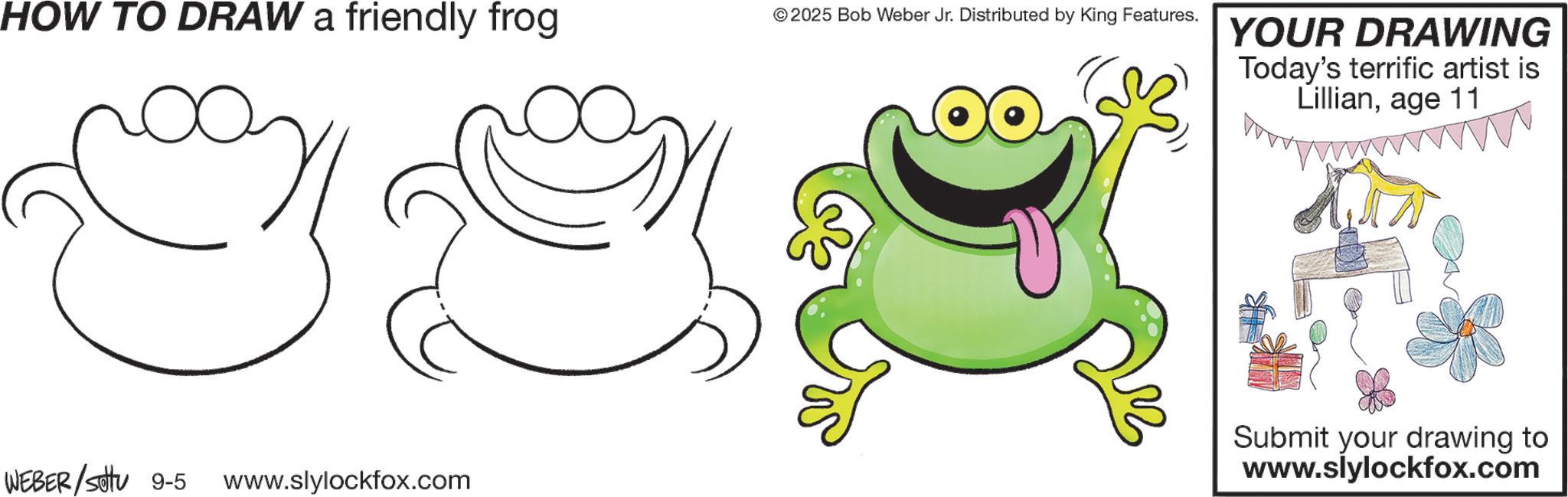 Clip art OCR: HOW TO DRAW a friendly frog © 2025 Bob Weber Jr. Distributed by King Features. WEBER /sottu 9-5 www.slylockfox.com YOUR DRAWING Today's terrific artist is Lillianage 11 Submit your drawing to www.slylockfox.com HOW TO DRAW a friendly frog © 2025 Bob Weber Jr. Distributed by King Features . WEBER / sottu 9-5 www.slylockfox.com YOUR DRAWING Today's terrific artist is Lillianage 11 Submit your drawing to www.slylockfox.com