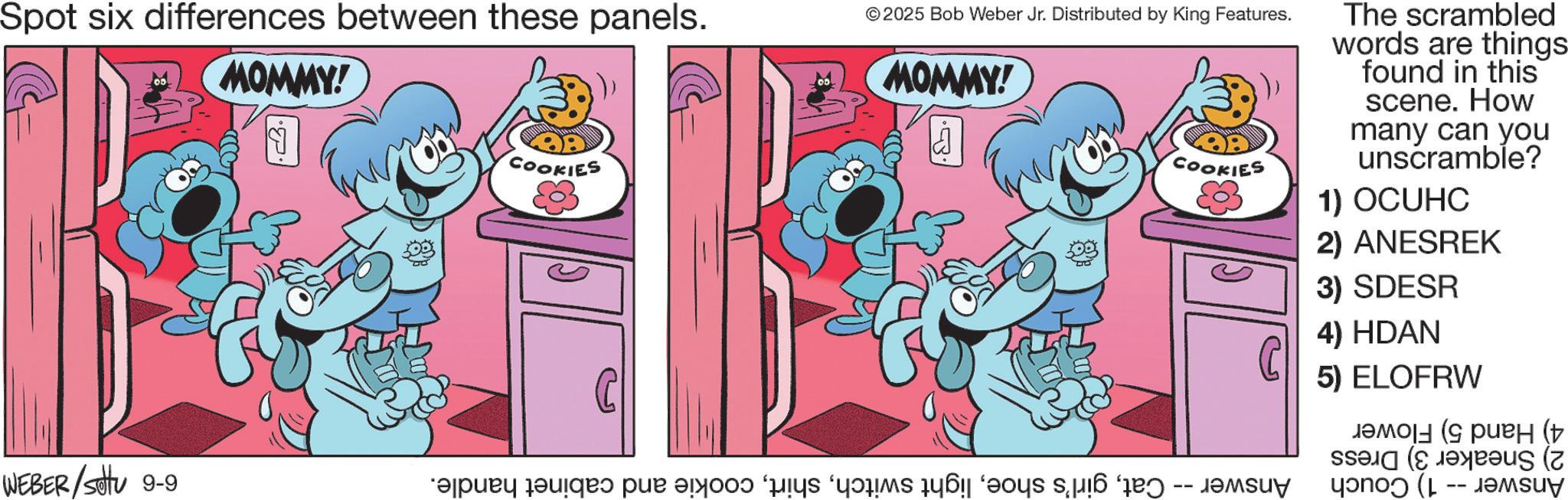 Comic book OCR: Spot six differences between these panels. MOMMY! COOKIES © 2025 Bob Weber Jr. Distributed by King Features. MOMMY! COOKIES The scrambled words are things found in this scene. How many can you unscramble? 1) OCUHC 2) ANESREK 3) SDESR 4) HDAN 5) ELOFRW ( ( WEBER/Settu 9-9 piry dangas par an pe care a fost -- Spot six differences between these panels . MOMMY ! COOKIES © 2025 Bob Weber Jr. Distributed by King Features . MOMMY ! COOKIES The scrambled words are things found in this scene . How many can you unscramble ? 1 ) OCUHC 2 ) ANESREK 3 ) SDESR 4 ) HDAN 5 ) ELOFRW ( ( WEBER / Settu 9-9 piry dangas par an pe care a fost --