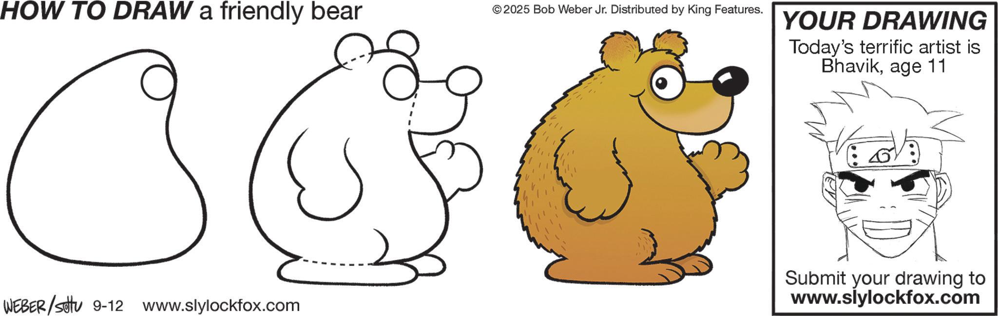 Pleased OCR: HOW TO DRAW a friendly bear © 2025 Bob Weber Jr. Distributed by King Features. WEBER/Set 9-12 www.slylockfox.com YOUR DRAWING Today's terrific artist is Bhavikage 11 Submit your drawing to www.slylockfox.com HOW TO DRAW a friendly bear © 2025 Bob Weber Jr. Distributed by King Features . WEBER / Set 9-12 www.slylockfox.com YOUR DRAWING Today's terrific artist is Bhavikage 11 Submit your drawing to www.slylockfox.com
