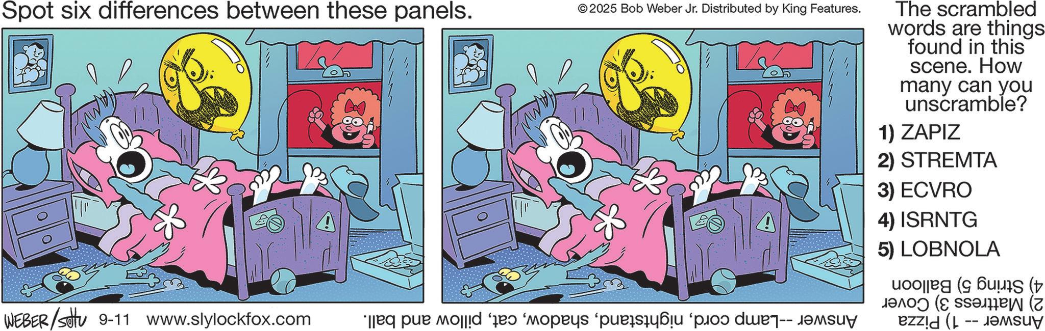 Pleased OCR: Spot six differences between these panels. ©2025 Bob Weber Jr. Distributed by King Features. WEBER/settu 9-11 www.slylockfox.com e pe o s ( n The scrambled words are things: found in this scene. How many can you unscramble? 1) ZAPIZ 2) STREMTA 3) ECVRO 4) ISRNTG 5) LOBNOLA es ( Spot six differences between these panels . © 2025 Bob Weber Jr. Distributed by King Features . WEBER / settu 9-11 www.slylockfox.com e pe o s ( n The scrambled words are things : found in this scene . How many can you unscramble ? 1 ) ZAPIZ 2 ) STREMTA 3 ) ECVRO 4 ) ISRNTG 5 ) LOBNOLA es (