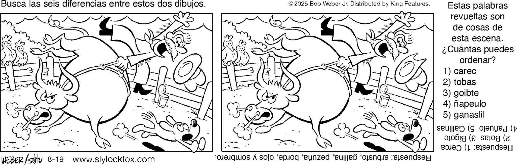 Graphics OCR: Busca las seis diferencias entre estos dos dibujos. © 2025 Bob Weber Jr. Distributed by King Features. Estas palabras revueltas son de cosas de esta escena. ¿Cuántas puedes ordenar? 1) carec 2) tobas 3) goibte 4) ñapeulo 5) ganaslil nyed (t ( polao (L :Pisandsay WEBER /stu 8-19 www.slylockfox.com so po und es que Busca las seis diferencias entre estos dos dibujos . © 2025 Bob Weber Jr. Distributed by King Features . Estas palabras revueltas son de cosas de esta escena . ¿ Cuántas puedes ordenar ? 1 ) carec 2 ) tobas 3 ) goibte 4 ) ñapeulo 5 ) ganaslil nyed ( t ( polao ( L : Pisandsay WEBER / stu 8-19 www.slylockfox.com so po und es que