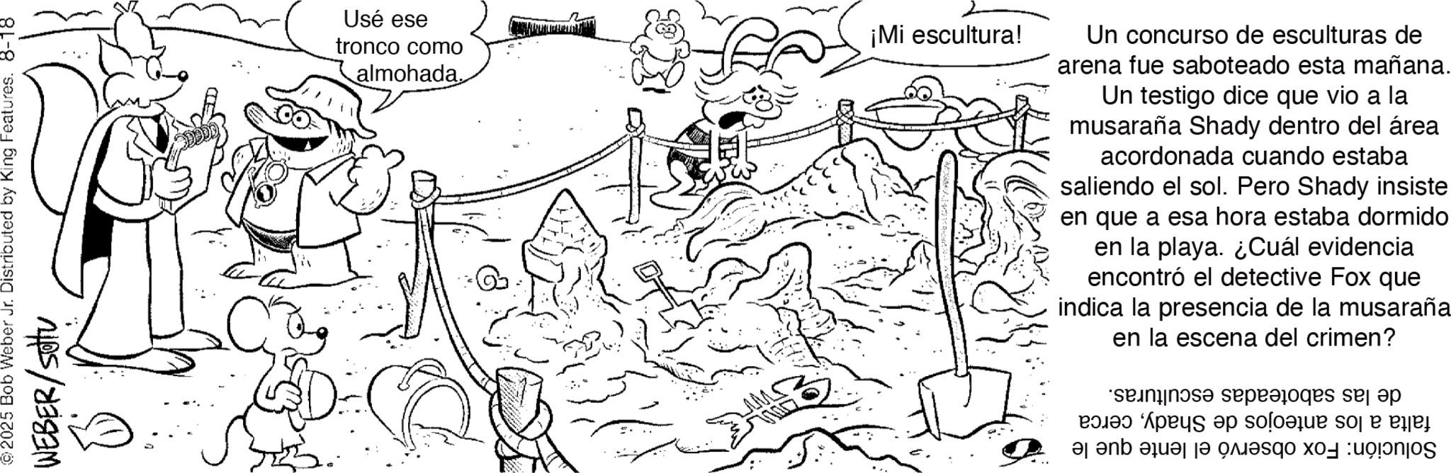 Fiction OCR: 2025 Bob Weber Jr. Distributed by King Features. 8-18 WEBER/sottu Usé ese tronco como almohada. ¡Mi escultura! Un concurso de esculturas de arena fue saboteado esta mañana. Un testigo dice que vio a la musaraña Shady dentro del área acordonada cuando estaba saliendo el sol. Pero Shady insiste en que a esa hora estaba dormido en la playa. ¿Cuál evidencia encontró el detective Fox que indica la presencia de la musaraña en la escena del crimen? sepradores se ap a se o p Be a b c d e f 2025 Bob Weber Jr. Distributed by King Features . 8-18 WEBER / sottu Usé ese tronco como almohada . ¡ Mi escultura ! Un concurso de esculturas de arena fue saboteado esta mañana . Un testigo dice que vio a la musaraña Shady dentro del área acordonada cuando estaba saliendo el sol . Pero Shady insiste en que a esa hora estaba dormido en la playa . ¿ Cuál evidencia encontró el detective Fox que indica la presencia de la musaraña en la escena del crimen ? sepradores se ap a se o p Be a b c d e f