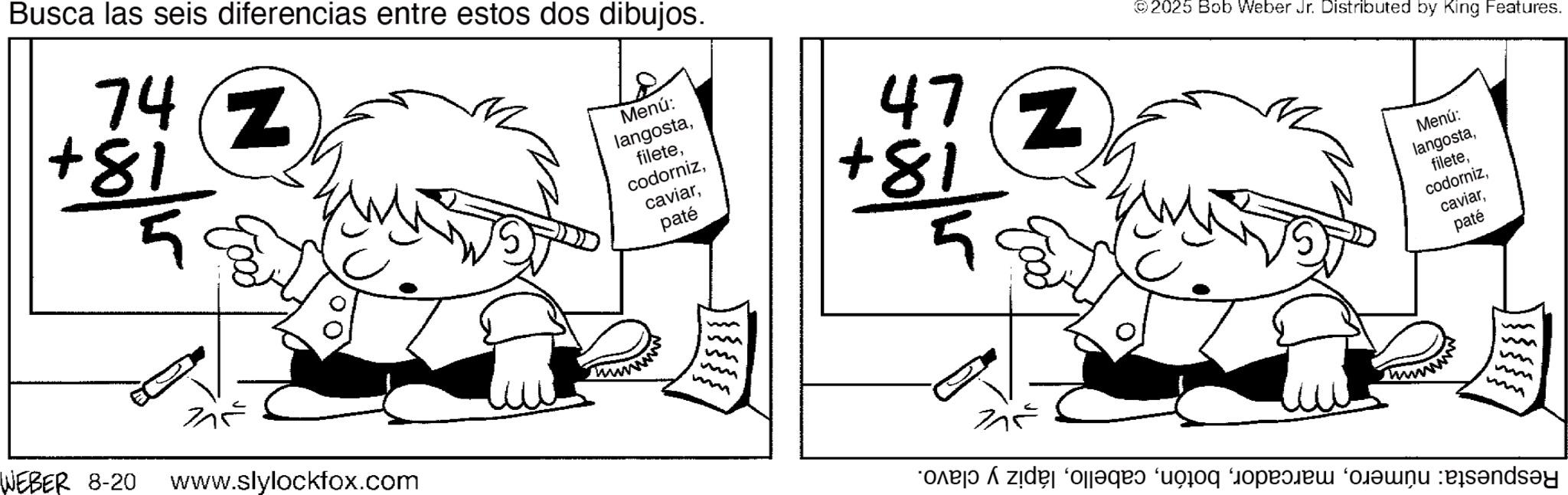 Fictional character OCR: Busca las seis diferencias entre estos dos dibujos. 74Z +81 WEBER 8-20 www.slylockfox.com Menú: langostapaté 472 +81 ? m ©2025 Bob Weber Jr. Distributed by King Features. or v zid “a s Menú: langostapaté m m mm Busca las seis diferencias entre estos dos dibujos . 74Z +81 WEBER 8-20 www.slylockfox.com Menú : langostapaté 472 +81 ? m © 2025 Bob Weber Jr. Distributed by King Features . or v zid “ a s Menú : langostapaté m m mm