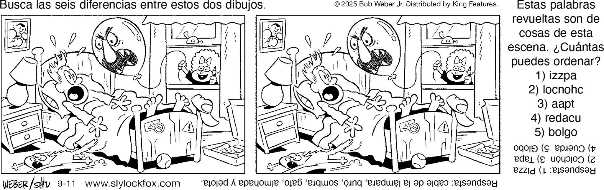 Comics OCR: Estas palabras revueltas son de cosas de esta escena. ¿Cuántas puedes ordenar? 1) izzpa 2) locnohc 3) aapt 4) redacu 5) bolgo Busca las seis diferencias entre estos dos dibujos. © 2025 Bob Weber Jr. Distributed by King Features. 4) Cuerda 5) Globo 2) Colchón 3) Tapa Respuesta: 1) Pizza Respuesta: cable de la lámparaalmohada y pelota. WEBER/settu 9-11 www.slylockfox.com Estas palabras revueltas son de cosas de esta escena . ¿ Cuántas puedes ordenar ? 1 ) izzpa 2 ) locnohc 3 ) aapt 4 ) redacu 5 ) bolgo Busca las seis diferencias entre estos dos dibujos . © 2025 Bob Weber Jr. Distributed by King Features . 4 ) Cuerda 5 ) Globo 2 ) Colchón 3 ) Tapa Respuesta : 1 ) Pizza Respuesta : cable de la lámparaalmohada y pelota . WEBER / settu 9-11 www.slylockfox.com