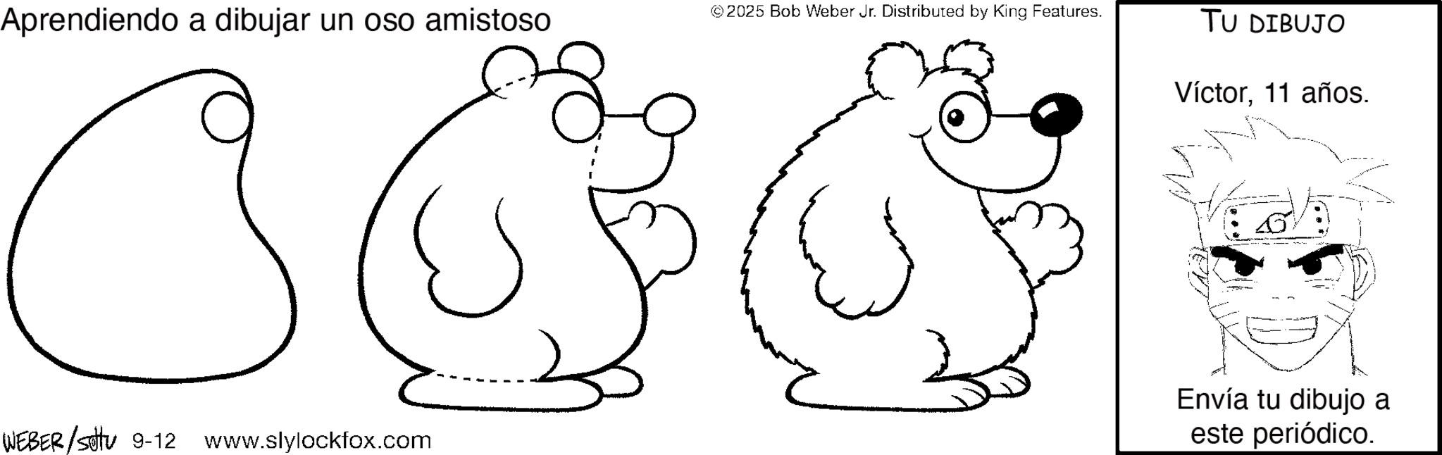 Graphics OCR: Aprendiendo a dibujar un oso amistoso © 2025 Bob Weber Jr. Distributed by King Features. TU DIBUJO WEBER/Setu 9-12 www.slylockfox.com Víctor11 años. Envía tu dibujo a este periódico. Aprendiendo a dibujar un oso amistoso © 2025 Bob Weber Jr. Distributed by King Features . TU DIBUJO WEBER / Setu 9-12 www.slylockfox.com Víctor11 años . Envía tu dibujo a este periódico .