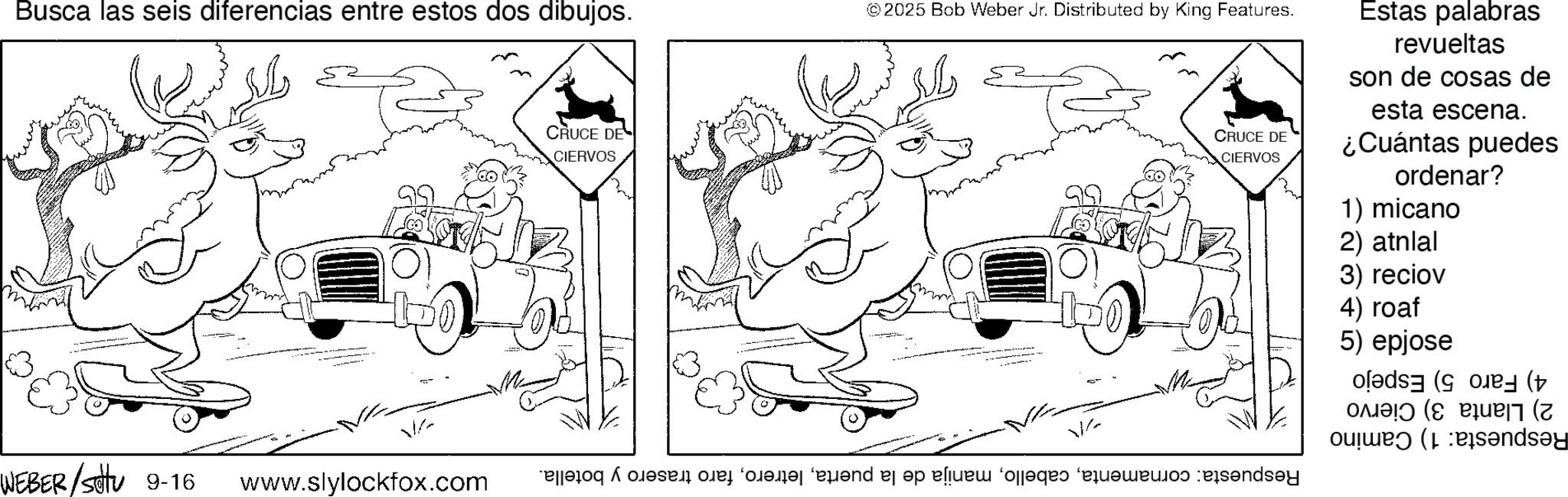 Fiction OCR: Busca las seis diferencias entre estos dos dibujos. WEBER/Suttu 9-16 V www.slylockfox.com CRUCE DE CIERVOS ©2025 Bob Weber Jr. Distributed by King Features. ? CRUCE DE CIERVOS Estas palabras revueltas son de cosas de esta escena. ¿Cuántas puedes ordenar? 1) micano 2) atnlal 3) reciov 4) roaf 5) epjose (( V ? e di fed Foods and be a fogo e ndy ( Candy Busca las seis diferencias entre estos dos dibujos . WEBER / Suttu 9-16 V www.slylockfox.com CRUCE DE CIERVOS © 2025 Bob Weber Jr. Distributed by King Features . ? CRUCE DE CIERVOS Estas palabras revueltas son de cosas de esta escena . ¿ Cuántas puedes ordenar ? 1 ) micano 2 ) atnlal 3 ) reciov 4 ) roaf 5 ) epjose ( ( V ? e di fed Foods and be a fogo e ndy ( Candy