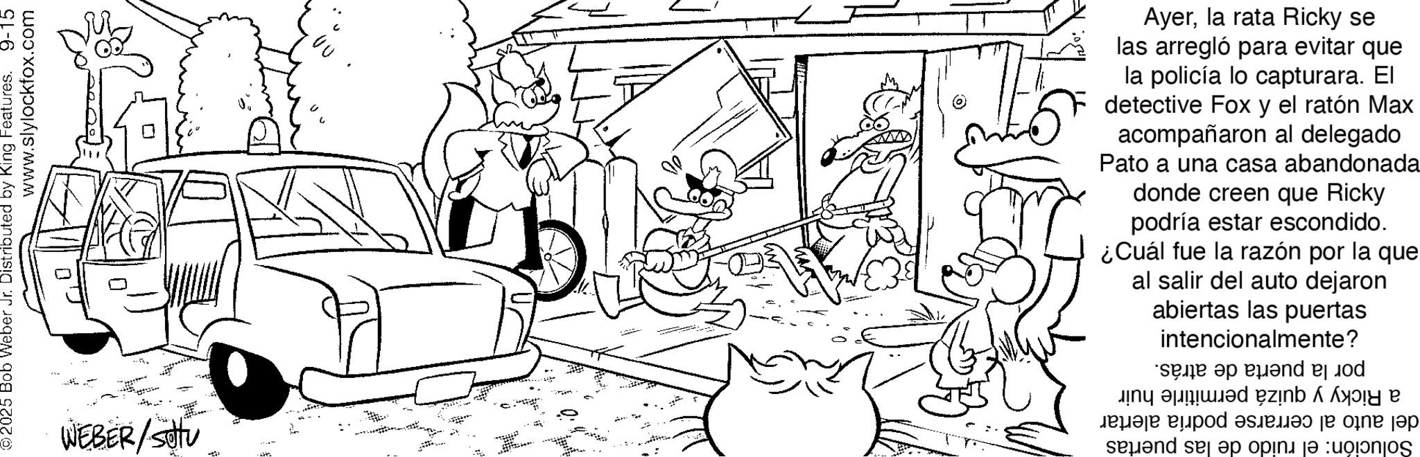 Coloring book OCR: ©2025 Bob Weber Jr. Distributed by King Features. 9-15 www.slylockfox.com WEBER/SO Ayerla rata Ricky se las arregló para evitar que la policía lo capturara. El detective Fox y el ratón Max acompañaron al delegado Pato a una casa abandonada donde creen que Ricky podría estar escondido. ¿Cuál fue la razón por la que al salir del auto dejaron abiertas las puertas intencionalmente? e a zb? ?n? ??? ?????? pod ????? send me a pink je p © 2025 Bob Weber Jr. Distributed by King Features . 9-15 www.slylockfox.com WEBER / SO Ayerla rata Ricky se las arregló para evitar que la policía lo capturara . El detective Fox y el ratón Max acompañaron al delegado Pato a una casa abandonada donde creen que Ricky podría estar escondido . ¿ Cuál fue la razón por la que al salir del auto dejaron abiertas las puertas intencionalmente ? e a zb? ?n? ??? ?????? pod ????? send me a pink je p