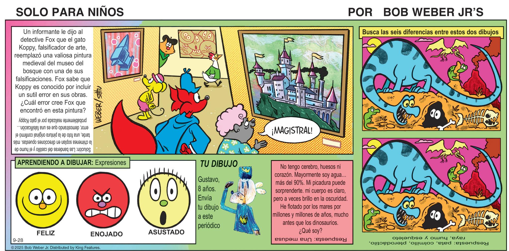 Comic book OCR: SOLO PARA NIÑOS Un informante le dijo al detective Fox que el gato Koppyreemplazó una valiosa pintura medieval del museo del bosque con una de sus falsificaciones. Fox sabe que Koppy es conocido por incluir A un sutil error en sus obras. ¿Cuál error cree Fox que encontró en esta pintura? e tu s an a po nd be a to be WEBER/Sottu a b c and A a to be a d e f " ¡MAGISTRAL! APRENDIENDO A DIBUJAR: Expresiones 9-28 QO FELIZ TU DIBUJO Gustavo8 años. Envía tu dibujo a este ASUSTADO ENOJADO periódico No tengo cerebrohuesos ni corazón. Mayormente soy agua... más del 90%. Mi picadura puede sorprenderte. mi cuerpo es claropero a veces brillo en la oscuridad. He flotado por los mares por millones y millones de añosmucho antes que los dinosaurios. ¿Qué soy? espa en 2025 Bob Weber Jr. Distributed by King Features. POR BOB WEBER JR'S Busca las seis diferencias entre estos dos dibujos o ? ?nb? Å???? '???? m www Franco dend SOLO PARA NIÑOS Un informante le dijo al detective Fox que el gato Koppyfalsificador de artereemplazó una valiosa pintura medieval del museo del bosque con una de sus falsificaciones . Fox sabe que Koppy es conocido por incluir A un sutil error en sus obras . ¿ Cuál error cree Fox que encontró en esta pintura ? e tu s an a po nd be a to be WEBER / Sottu a b c and A a to be a d e f " ¡ MAGISTRAL ! APRENDIENDO A DIBUJAR : Expresiones 9-28 QO FELIZ TU DIBUJO Gustavo8 años . Envía tu dibujo a este ASUSTADO ENOJADO periódico No tengo cerebrohuesos ni corazón . Mayormente soy agua ... más del 90 % . Mi picadura puede sorprenderte . mi cuerpo es claropero a veces brillo en la oscuridad . He flotado por los mares por millones y millones de añosmucho antes que los dinosaurios . ¿ Qué soy ? espa en 2025 Bob Weber Jr. Distributed by King Features . POR BOB WEBER JR'S Busca las seis diferencias entre estos dos dibujos o ? ?nb? Å???? ' ???? m www Franco dend